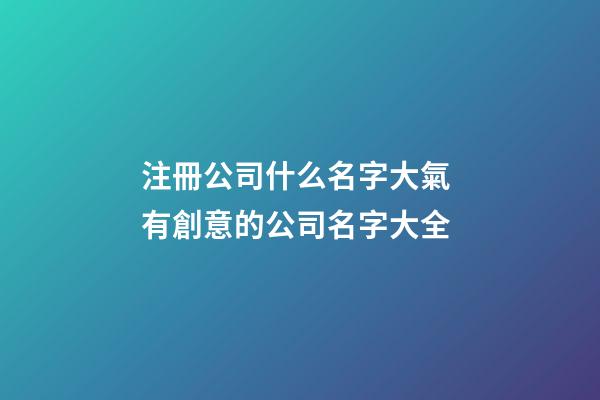 注冊公司什么名字大氣 有創意的公司名字大全-第1張-公司起名-玄機派